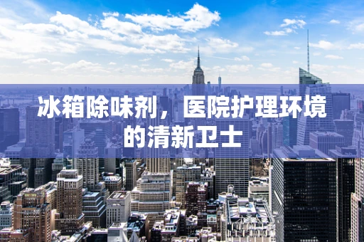 冰箱除味剂，医院护理环境的清新卫士