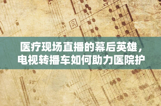医疗现场直播的幕后英雄，电视转播车如何助力医院护理部高效沟通？