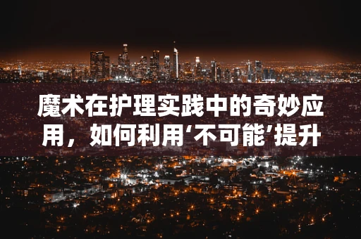 魔术在护理实践中的奇妙应用，如何利用‘不可能’提升患者体验？