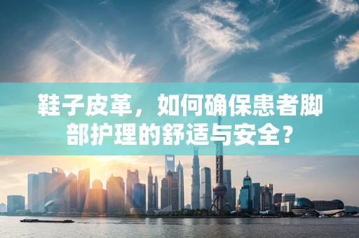 鞋子皮革，如何确保患者脚部护理的舒适与安全？