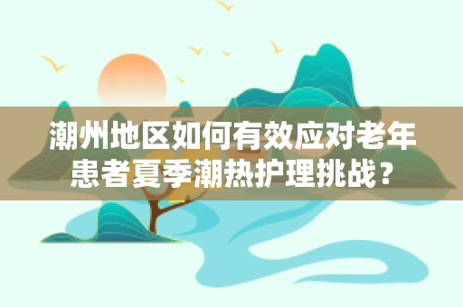 潮州地区如何有效应对老年患者夏季潮热护理挑战？
