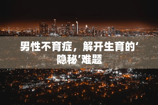 男性不育症，解开生育的‘隐秘’难题