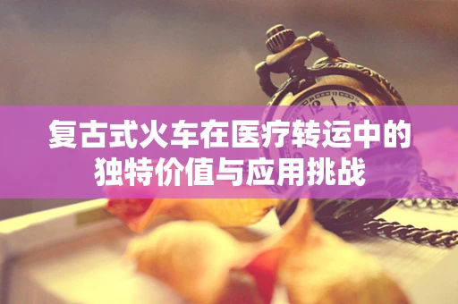复古式火车在医疗转运中的独特价值与应用挑战