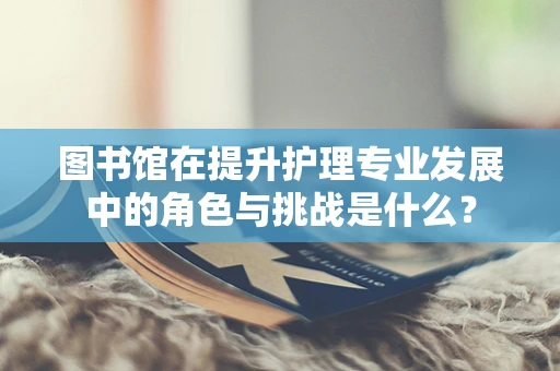 图书馆在提升护理专业发展中的角色与挑战是什么？