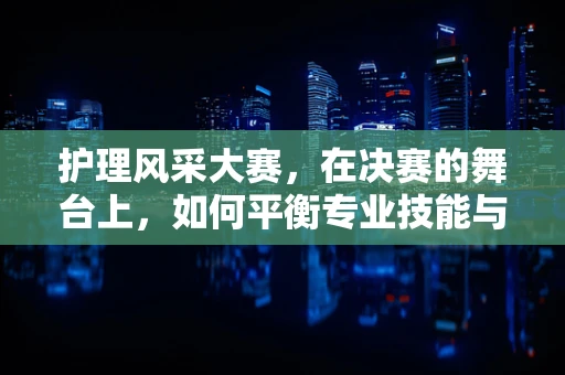 护理风采大赛，在决赛的舞台上，如何平衡专业技能与人文关怀？