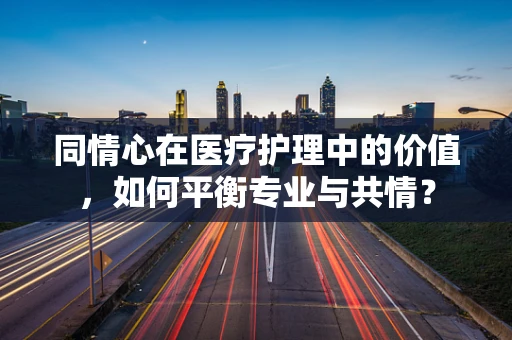 同情心在医疗护理中的价值，如何平衡专业与共情？