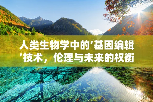 人类生物学中的‘基因编辑’技术，伦理与未来的权衡