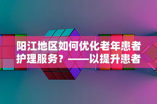 阳江地区如何优化老年患者护理服务？——以提升患者满意度与生活质量为核心
