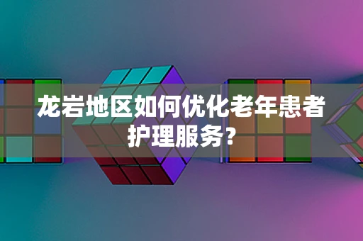 龙岩地区如何优化老年患者护理服务？