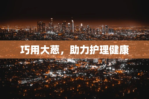 巧用大葱，助力护理健康