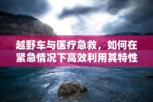 越野车与医疗急救，如何在紧急情况下高效利用其特性？