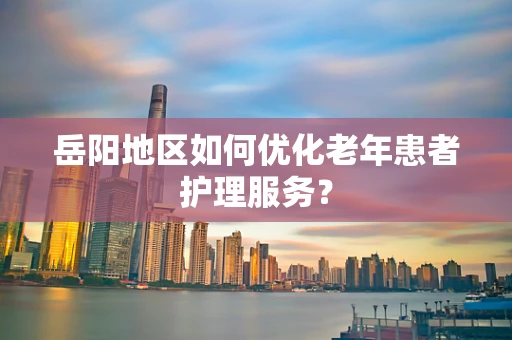 岳阳地区如何优化老年患者护理服务？