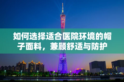 如何选择适合医院环境的帽子面料，兼顾舒适与防护