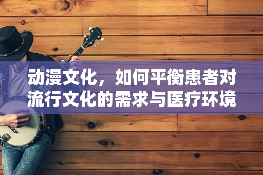 动漫文化，如何平衡患者对流行文化的需求与医疗环境的专业性？