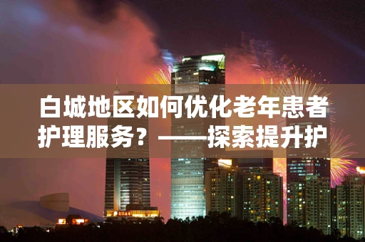 白城地区如何优化老年患者护理服务？——探索提升护理质量的策略