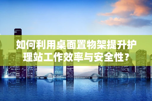 如何利用桌面置物架提升护理站工作效率与安全性？