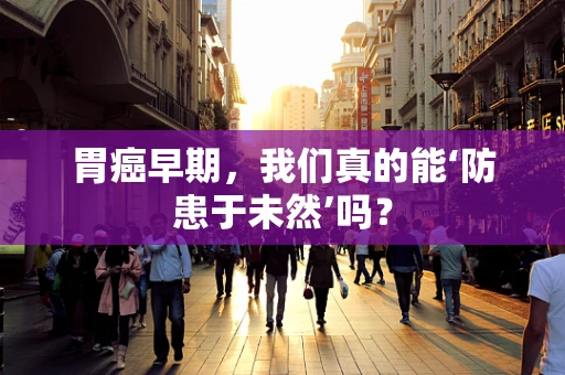 胃癌早期，我们真的能‘防患于未然’吗？