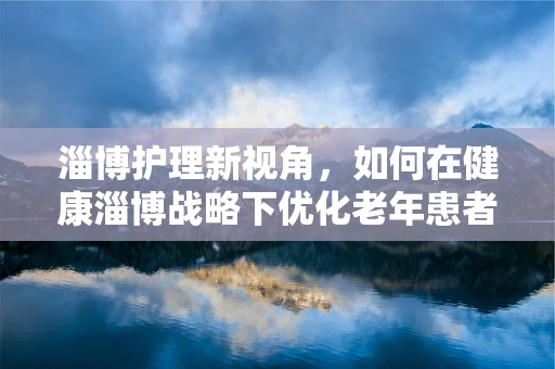 淄博护理新视角，如何在健康淄博战略下优化老年患者护理服务？