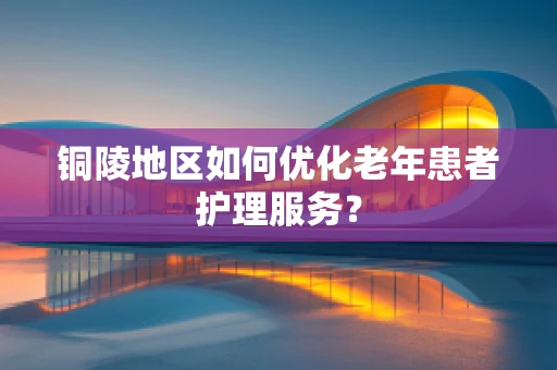 铜陵地区如何优化老年患者护理服务？