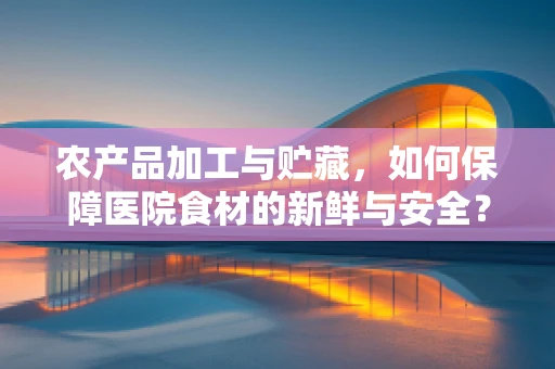 农产品加工与贮藏，如何保障医院食材的新鲜与安全？
