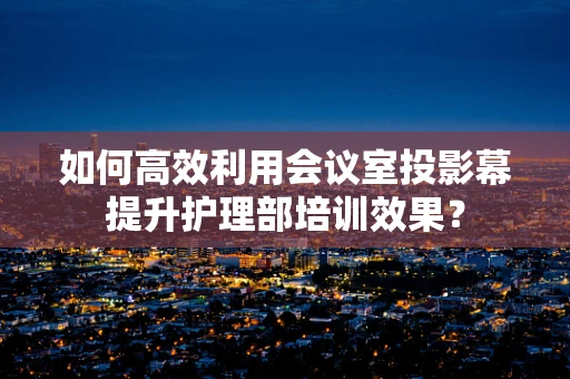 如何高效利用会议室投影幕提升护理部培训效果？