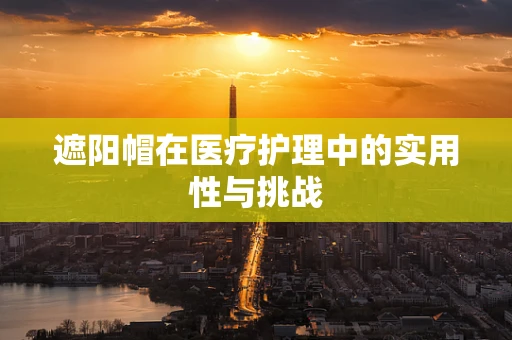 遮阳帽在医疗护理中的实用性与挑战