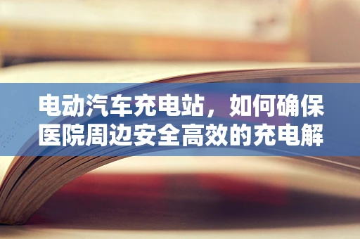 电动汽车充电站，如何确保医院周边安全高效的充电解决方案？