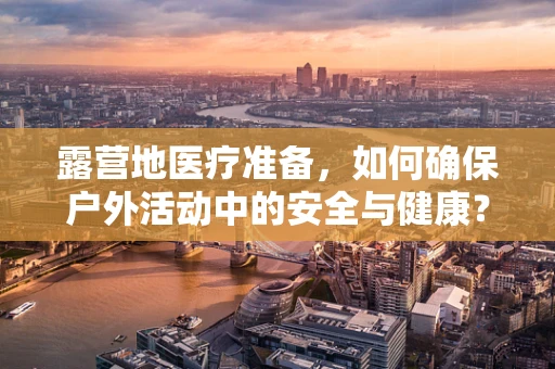 露营地医疗准备，如何确保户外活动中的安全与健康？