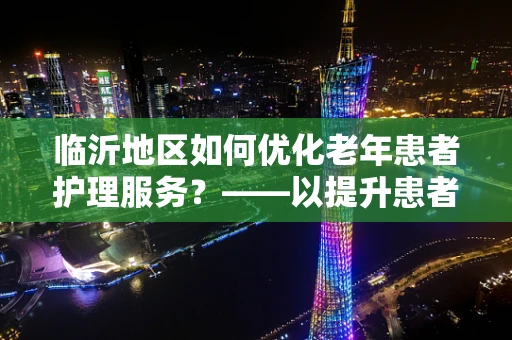 临沂地区如何优化老年患者护理服务？——以提升患者满意度为核心