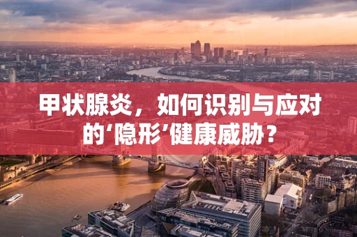 甲状腺炎，如何识别与应对的‘隐形’健康威胁？