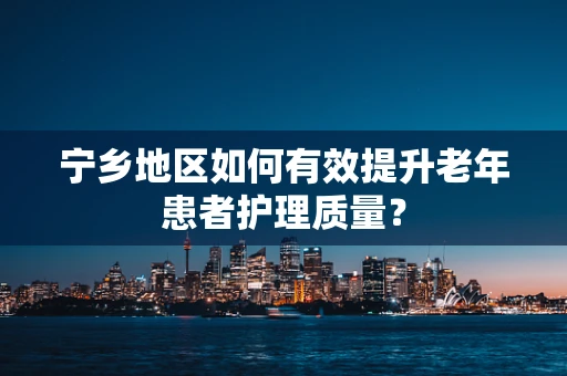 宁乡地区如何有效提升老年患者护理质量？