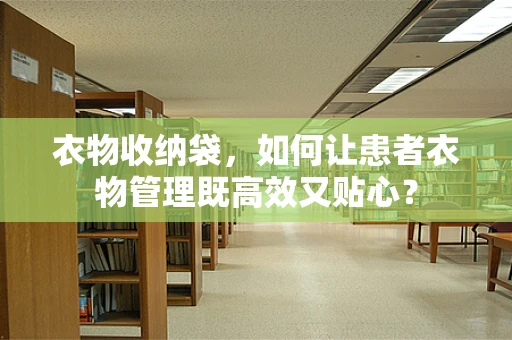 衣物收纳袋，如何让患者衣物管理既高效又贴心？