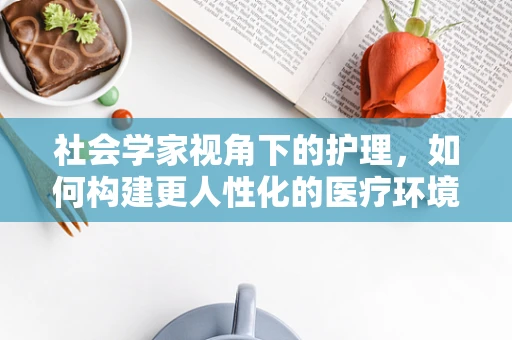 社会学家视角下的护理，如何构建更人性化的医疗环境？