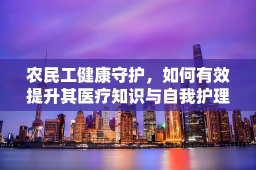 农民工健康守护，如何有效提升其医疗知识与自我护理能力？