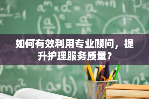 如何有效利用专业顾问，提升护理服务质量？