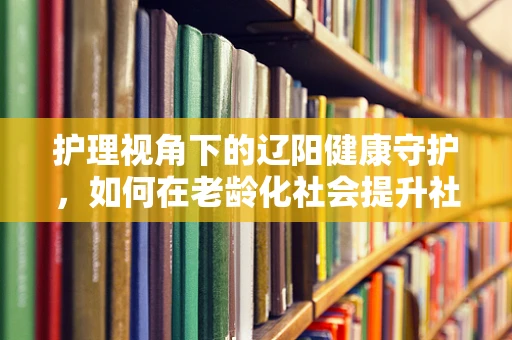 护理视角下的辽阳健康守护，如何在老龄化社会提升社区护理服务？