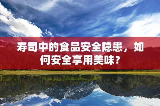 寿司中的食品安全隐患，如何安全享用美味？