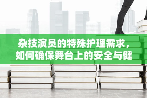 杂技演员的特殊护理需求，如何确保舞台上的安全与健康？