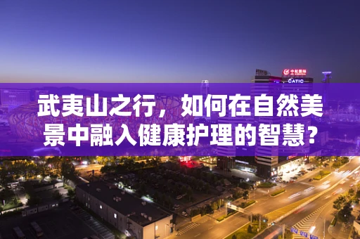 武夷山之行，如何在自然美景中融入健康护理的智慧？