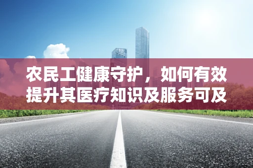 农民工健康守护，如何有效提升其医疗知识及服务可及性？
