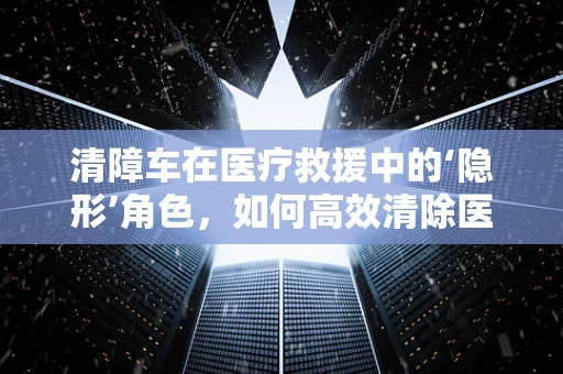 清障车在医疗救援中的‘隐形’角色，如何高效清除医疗障碍？