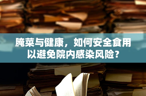 腌菜与健康，如何安全食用以避免院内感染风险？
