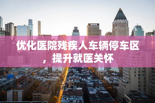 优化医院残疾人车辆停车区，提升就医关怀