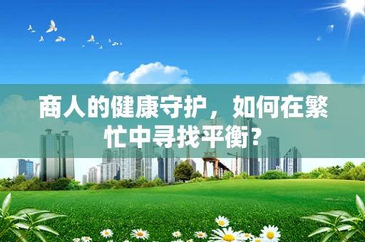 商人的健康守护，如何在繁忙中寻找平衡？