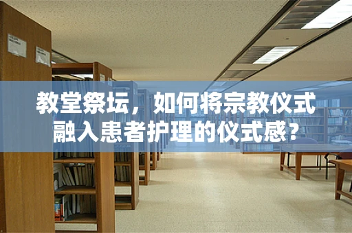 教堂祭坛，如何将宗教仪式融入患者护理的仪式感？