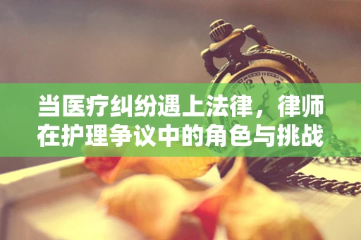 当医疗纠纷遇上法律，律师在护理争议中的角色与挑战
