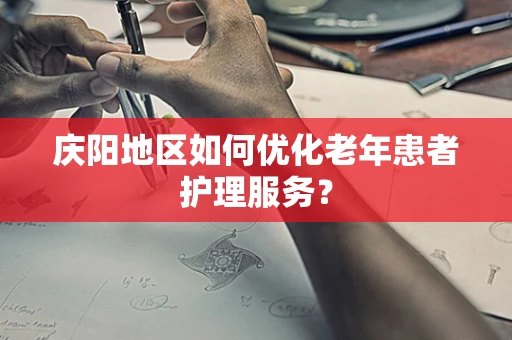 庆阳地区如何优化老年患者护理服务？