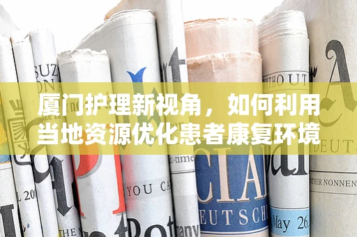 厦门护理新视角，如何利用当地资源优化患者康复环境？