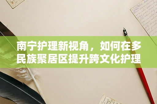 南宁护理新视角，如何在多民族聚居区提升跨文化护理能力？