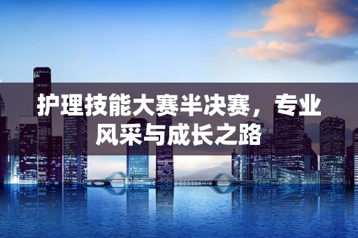 护理技能大赛半决赛，专业风采与成长之路